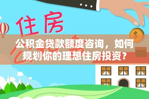 雄安新区公积金贷款额度咨询，如何规划你的理想住房投资？