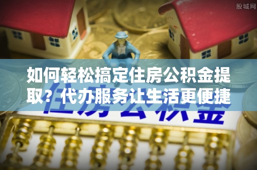雄安新区如何轻松搞定住房公积金提取？代办服务让生活更便捷
