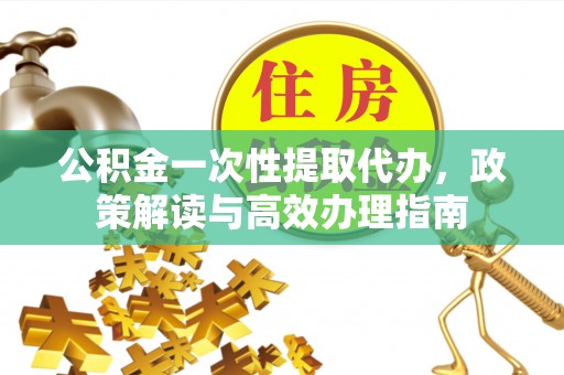雄安新区公积金一次性提取代办，政策解读与高效办理指南