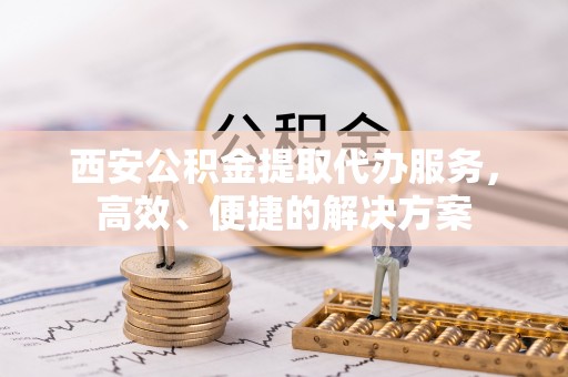 雄安新区西安公积金提取代办服务，高效、便捷的解决方案