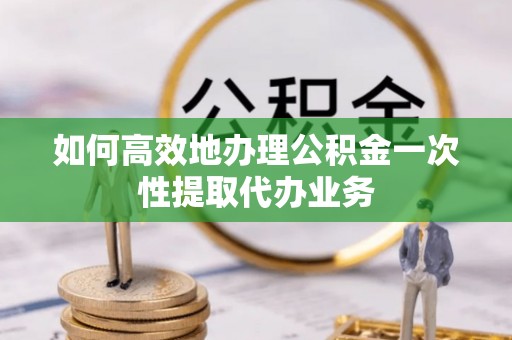 雄安新区如何高效地办理公积金一次性提取代办业务