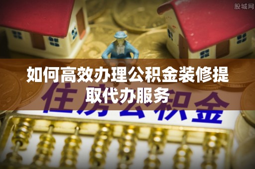 雄安新区如何高效办理公积金装修提取代办服务