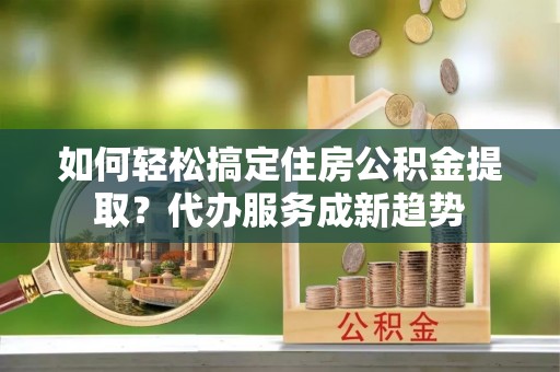 雄安新区如何轻松搞定住房公积金提取？代办服务成新趋势