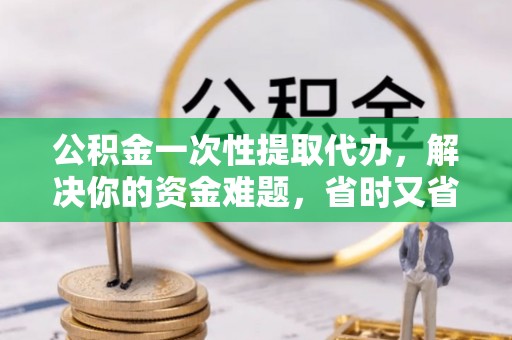 雄安新区公积金一次性提取代办，解决你的资金难题，省时又省心