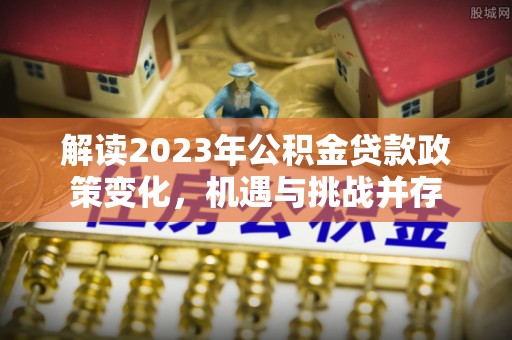 雄安新区解读2023年公积金贷款政策变化，机遇与挑战并存