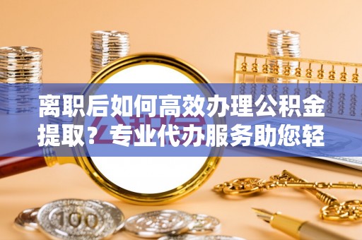 雄安新区离职后如何高效办理公积金提取？专业代办服务助您轻松搞定