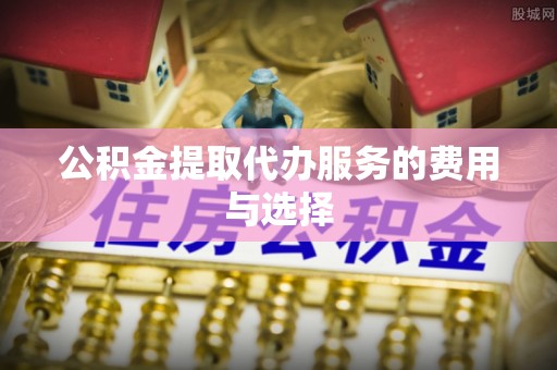 雄安新区公积金提取代办服务的费用与选择