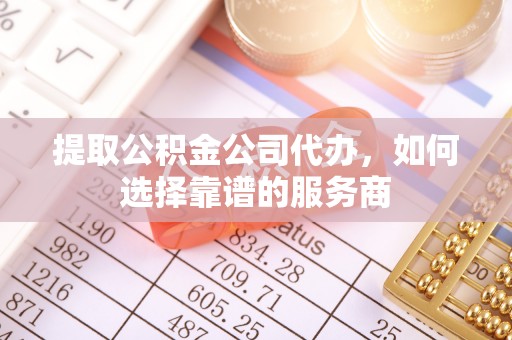 雄安新区提取公积金公司代办，如何选择靠谱的服务商