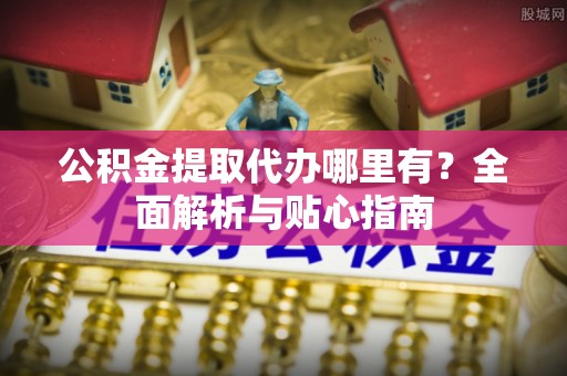 雄安新区公积金提取代办哪里有？全面解析与贴心指南