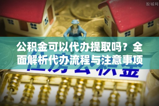 雄安新区公积金可以代办提取吗？全面解析代办流程与注意事项