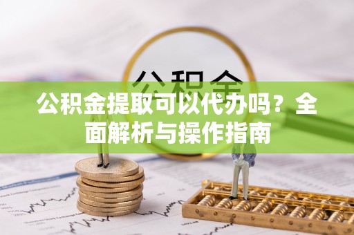 雄安新区公积金提取可以代办吗？全面解析与操作指南